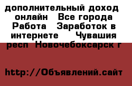 дополнительный доход  онлайн - Все города Работа » Заработок в интернете   . Чувашия респ.,Новочебоксарск г.